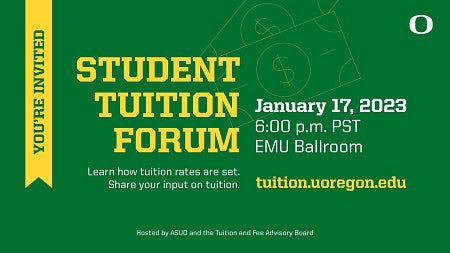 You're Invited: Student Tuition Forum, January 17, 2023, 6:00pm PST EMU Ballroom. Learn how tuition rates are set. Share your input on tuition. tuition.uoregon.edu. Hosted by ASUO and the Tuition and Fee Advisory Board